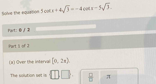 Solve the equation 5cot x+4sqrt(3)=-4cot x-5sqrt(3). 
Part: 0 / 2 
Part 1 of 2 
(a) Over the interval [0,2π ). 
The solution set is ||  □ /□   | L