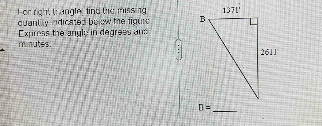 For right triangle, find the missing 
quantity indicated below the figure.
Express the angle in degrees and
minutes.
B= _