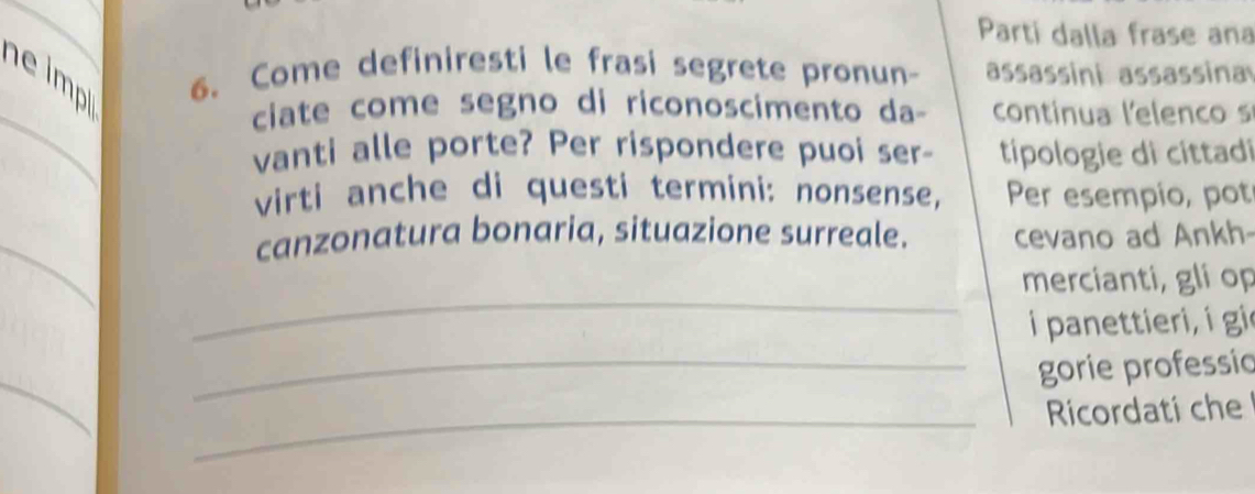 Parti dalla frase ana 
imp 6. Come definiresti le frasi segrete pronun- assassini assassina 
_ 
ciate come segno di riconoscimento da continua lelenco s 
vanti alle porte? Per rispondere puoi ser- tipologie di cittadi 
virti anche di questi termini: nonsense, Per esempio, pot 
_ 
canzonatura bonaria, situazione surreale. cevano ad Ankh 
_ 
mercianti, gli op 
i panettieri, i gi 
_gorie professic 
_ 
Ricordati che