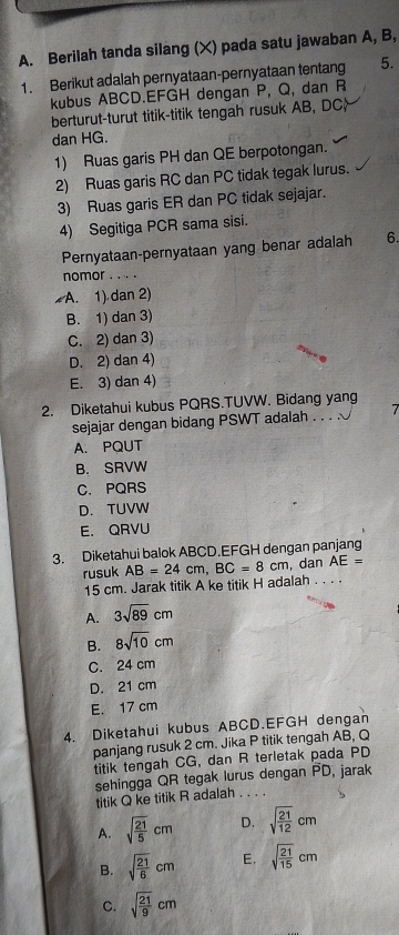 Berilah tanda silang (X) pada satu jawaban A, B,
1. Berikut adalah pernyataan-pernyataan tentang 5.
kubus ABCD.EFGH dengan P, Q, dan R
berturut-turut titik-titik tengah rusuk AB, DC
dan HG.
1) Ruas garis PH dan QE berpotongan.
2) Ruas garis RC dan PC tidak tegak lurus.
3) Ruas garis ER dan PC tidak sejajar.
4) Segitiga PCR sama sisi.
Pernyataan-pernyataan yang benar adalah 6.
nomor . . . .
A. 1) dan 2)
B. 1) dan 3)
C. 2) dan 3)
D. 2) dan 4)
E. 3) dan 4)
2. Diketahui kubus PQRS.TUVW. Bidang yang
sejajar dengan bidang PSWT adalah . . . . 7
A. PQUT
B. SRVW
C. PQRS
D. TUVW
E. QRVU
3. Diketahui balok ABCD.EFGH dengan panjang
rusuk AB=24cm,BC=8cm , dan AE=
15 cm. Jarak titik A ke titik H adalah_
A. 3sqrt(89)cm
B. 8sqrt(10)cm
C. 24 cm
D. 21 cm
E. 17 cm
4. Diketahui kubus ABCD.EFGH dengan
panjang rusuk 2 cm. Jika P titik tengah AB, Q
titik tengah CG, dan R terletak pada PD
sehingga QR tegak lurus dengan PD, jarak
titik Q ke titik R adalah_
A. sqrt(frac 21)5cm D. sqrt(frac 21)12cm
B. sqrt(frac 21)6cm E. sqrt(frac 21)15cm
C. sqrt(frac 21)9cm