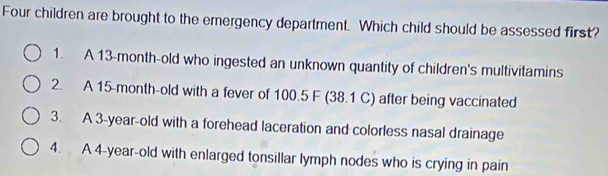 Four children are brought to the emergency department. Which child should be assessed first?
1. A 13-month -old who ingested an unknown quantity of children's multivitamins
2. A 15-month -old with a fever of 100.5 F (38.1 C) after being vaccinated
3. A 3-year -old with a forehead laceration and colorless nasal drainage
4. A 4-year -old with enlarged tonsillar lymph nodes who is crying in pain