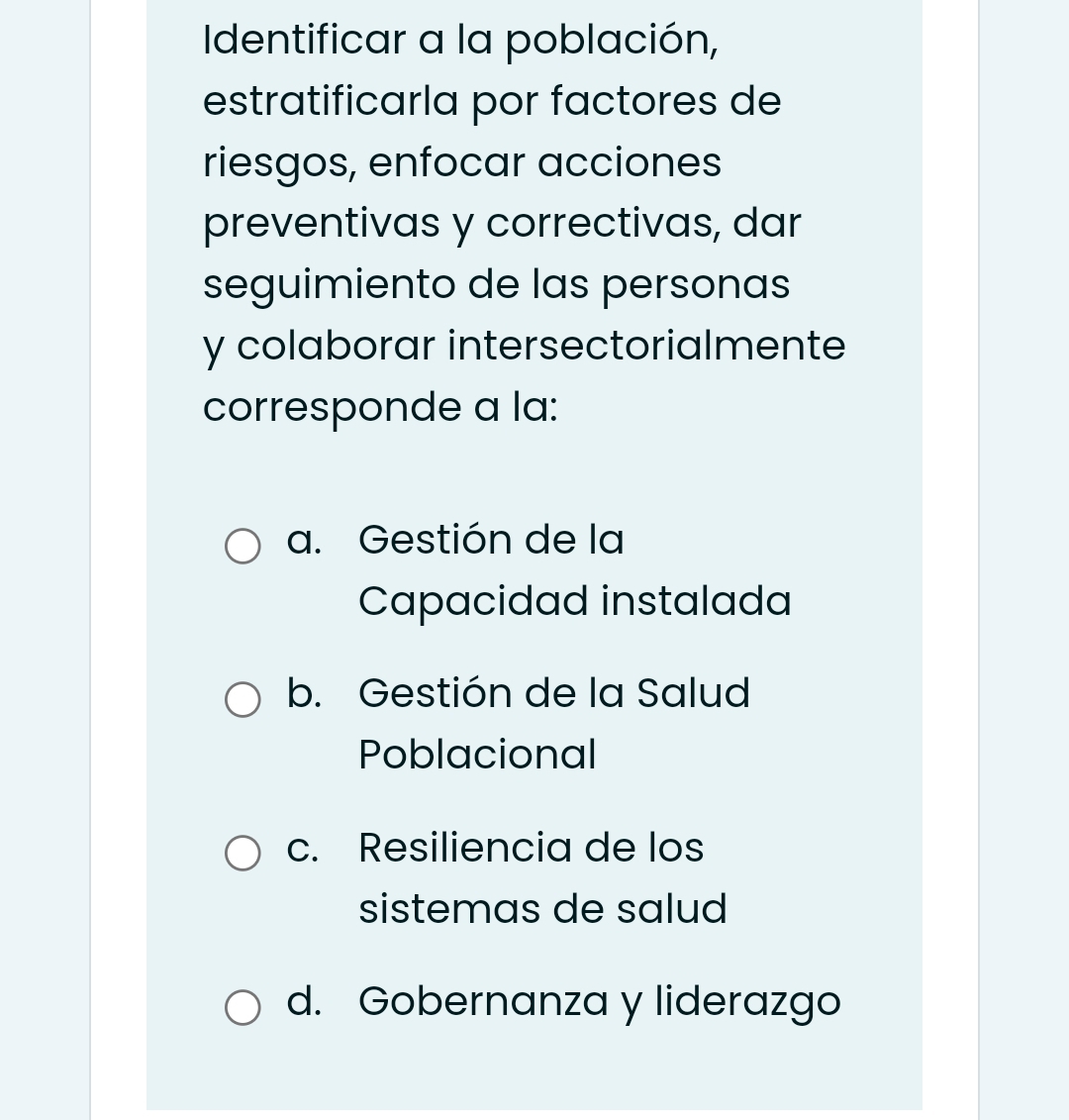 Identificar a la población,
estratificarla por factores de
riesgos, enfocar acciones
preventivas y correctivas, dar
seguimiento de las personas
y colaborar intersectorialmente
corresponde a la:
a. Gestión de la
Capacidad instalada
b. Gestión de la Salud
Poblacional
c. Resiliencia de los
sistemas de salud
d. Gobernanza y liderazgo