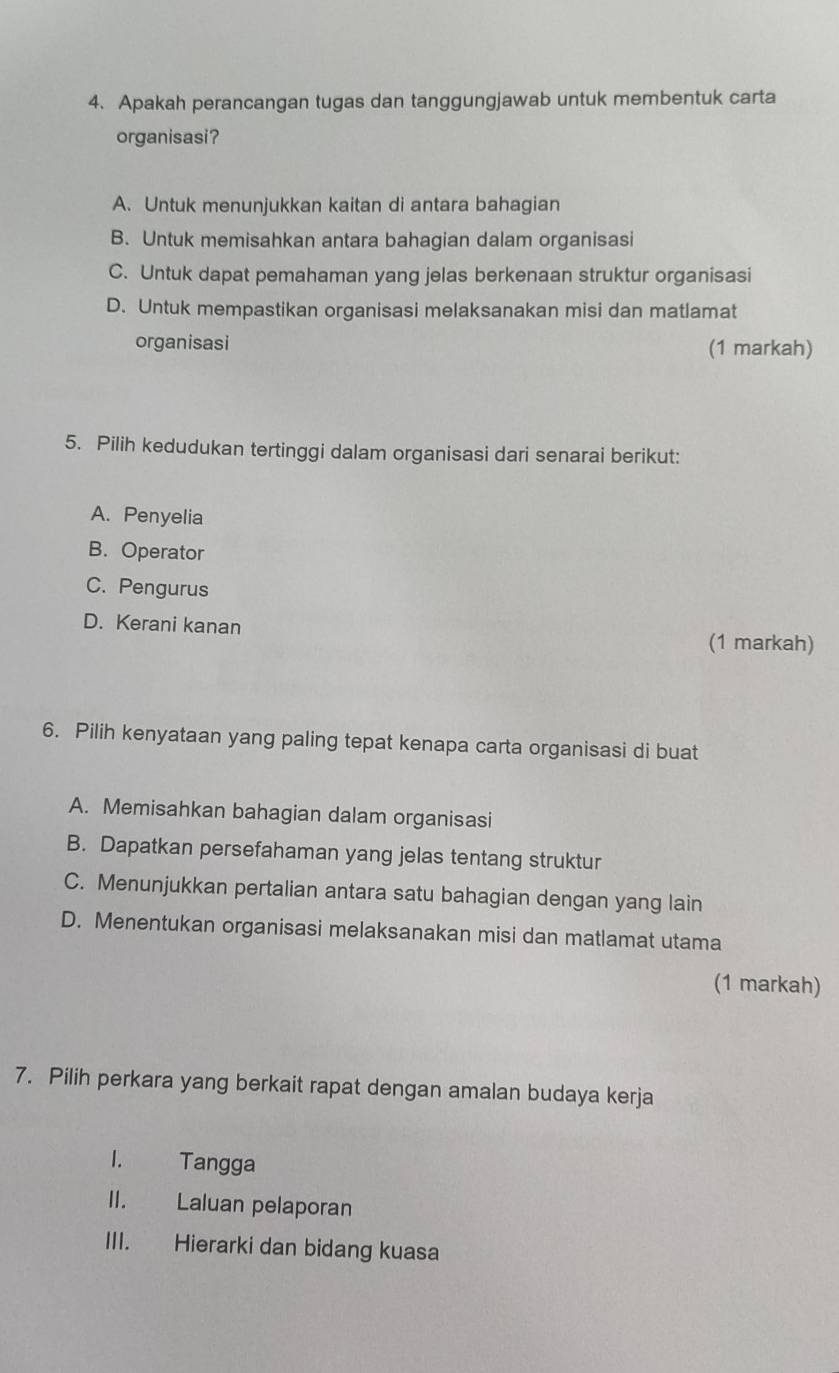 Apakah perancangan tugas dan tanggungjawab untuk membentuk carta
organisasi?
A. Untuk menunjukkan kaitan di antara bahagian
B. Untuk memisahkan antara bahagian dalam organisasi
C. Untuk dapat pemahaman yang jelas berkenaan struktur organisasi
D. Untuk mempastikan organisasi melaksanakan misi dan matlamat
organisasi (1 markah)
5. Pilih kedudukan tertinggi dalam organisasi dari senarai berikut:
A. Penyelia
B. Operator
C. Pengurus
D. Kerani kanan (1 markah)
6. Pilih kenyataan yang paling tepat kenapa carta organisasi di buat
A. Memisahkan bahagian dalam organisasi
B. Dapatkan persefahaman yang jelas tentang struktur
C. Menunjukkan pertalian antara satu bahagian dengan yang lain
D. Menentukan organisasi melaksanakan misi dan matlamat utama
(1 markah)
7. Pilih perkara yang berkait rapat dengan amalan budaya kerja
1. Tangga
II. Laluan pelaporan
III. Hierarki dan bidang kuasa