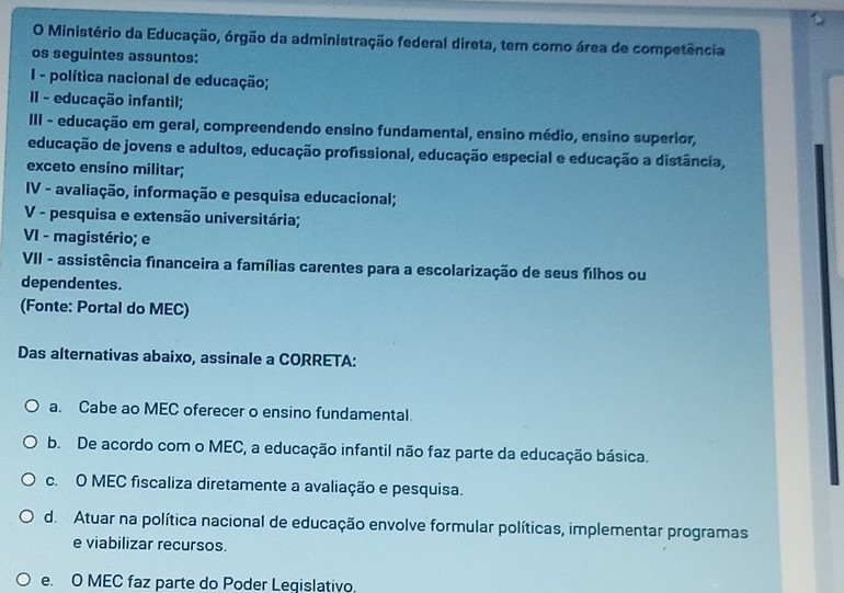 Ministério da Educação, órgão da administração federal direta, tem como área de competência
os seguintes assuntos:
I - política nacional de educação;
II - educação infantil;
III - educação em geral, compreendendo ensino fundamental, ensino médio, ensino superior,
educação de jovens e adultos, educação profissional, educação especial e educação a distância,
exceto ensino militar;
IV - avaliação, informação e pesquisa educacional;
V - pesquisa e extensão universitária;
VI - magistério; e
VII - assistência financeira a famílias carentes para a escolarização de seus filhos ou
dependentes.
(Fonte: Portal do MEC)
Das alternativas abaixo, assinale a CORRETA:
a. Cabe ao MEC oferecer o ensino fundamental.
b. De acordo com o MEC, a educação infantil não faz parte da educação básica.
c. O MEC fiscaliza diretamente a avaliação e pesquisa.
d. Atuar na política nacional de educação envolve formular políticas, implementar programas
e viabilizar recursos.
e. O MEC faz parte do Poder Legislativo.