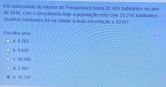 Em uma cidade do interior de Pernambuco havia 22.469 habitantes no ano
de 2016, com o crescimento hoje a população esta com 33.216 habitantes.
Quantos habitantes há na cidade a mais em relação a 2016?
Escolha uma:
a. 8.765
b. 9.650
c. 30.000
d. 2.987
e. 10.747