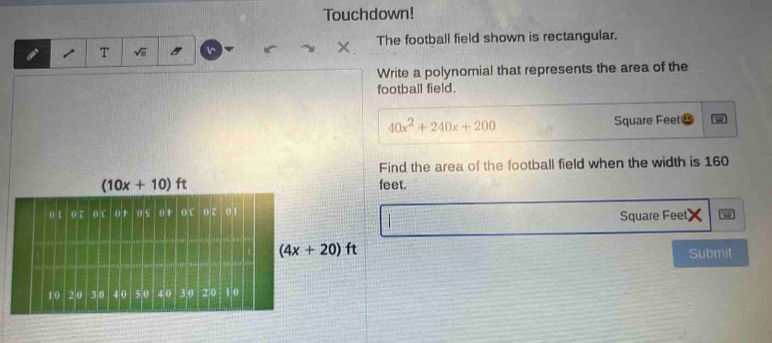 Touchdown!
T √ii 5 1^(The football field shown is rectangular.
Write a polynomial that represents the area of the
football field.
40x^2)+240x+200 Square Feet⊥
Find the area of the football field when the width is 160
feet.
 □ /□   Square Feet)
Submit