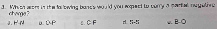 Which atom in the following bonds would you expect to carry a partial negative
charge?
a. H-N b. O-P c. C-F d. S-S e. B-O