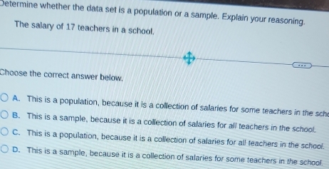 Determine whether the data set is a population or a sample. Explain your reasoning.
The salary of 17 teachers in a school.
Choose the correct answer below.
A. This is a population, because it is a collection of salaries for some teachers in the sch
B. This is a sample, because it is a collection of salaries for all teachers in the school.
C. This is a population, because it is a collection of salaries for all teachers in the school.
D. This is a sample, because it is a collection of salaries for some teachers in the school