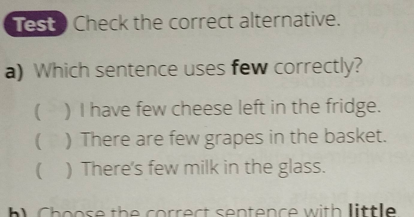 Test Check the correct alternative.
a) Which sentence uses few correctly?
( ) I have few cheese left in the fridge.
( ) There are few grapes in the basket.
( ) There's few milk in the glass.
h Choose the correct sentence with little