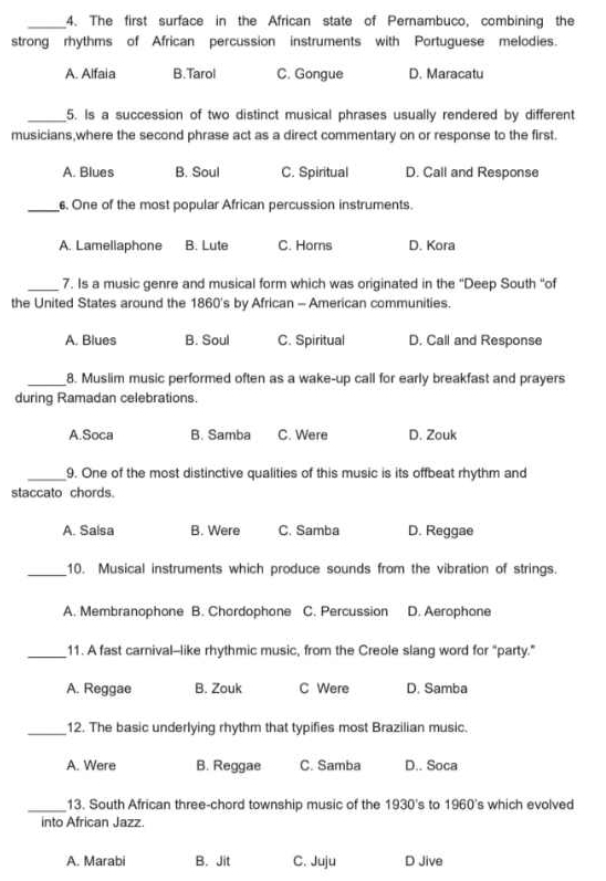 The first surface in the African state of Pernambuco, combining the
strong rhythms of African percussion instruments with Portuguese melodies.
A. Alfaia B.Tarol C. Gongue D. Maracatu
_5. Is a succession of two distinct musical phrases usually rendered by different
musicians,where the second phrase act as a direct commentary on or response to the first.
A. Blues B. Soul C. Spiritual D. Call and Response
_6. One of the most popular African percussion instruments.
A. Lamellaphone B. Lute C. Horns D. Kora
_7. Is a music genre and musical form which was originated in the "Deep South “of
the United States around the 1860's by African - American communities.
A. Blues B. Soul C. Spiritual D. Call and Response
_8. Muslim music performed often as a wake-up call for early breakfast and prayers
during Ramadan celebrations.
A.Soca B. Samba C. Were D. Zouk
_9. One of the most distinctive qualities of this music is its offbeat rhythm and
staccato chords.
A. Salsa B. Were C. Samba D. Reggae
_10. Musical instruments which produce sounds from the vibration of strings.
A. Membranophone B. Chordophone C. Percussion D. Aerophone
_11. A fast carnival--like rhythmic music, from the Creole slang word for "party."
A. Reggae B. Zouk C Were D. Samba
_12. The basic underlying rhythm that typifies most Brazilian music.
A. Were B. Reggae C. Samba D.. Soca
_
13. South African three-chord township music of the 1930's to 1960's which evolved
into African Jazz.
A. Marabi B. Jit C. Juju D Jive