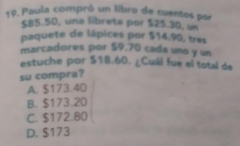 Paula compró un libro de cuentos por
$85.50, una libreta por $25.30, un
paquete de lápices por $14.90, tres
marcadores por $9.70 cada uno y un
estuche por $18.60. ¿Cuál fue el total de
su compra?
A. $173.40
B. $173.20
C. $172.80
D. $173