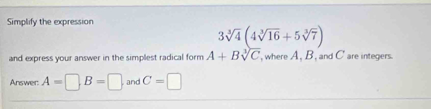 Simplify the expression
3sqrt[3](4)(4sqrt[3](16)+5sqrt[3](7))
and express your answer in the simplest radical form A+Bsqrt[3](C) , where A, B, and C are integers. 
Answer: A=□ , B=□ , and C=□