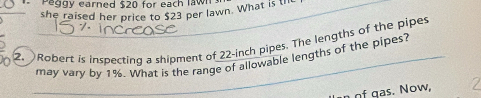 Peggy earned $20 for each lawn 
she raised her price to $23 per lawn. What is 
2. Robert is inspecting a shipment of 22-inch pipes. The lengths of the pipes 
may vary by 1%. What is the range of allowable lengths of the pipes? 
of gas. Now,