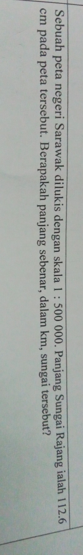 Sebuah peta negeri Sarawak dilukis dengan skala 1:500000. Panjang Sungai Rajang ialah 112.6
cm pada peta tersebut. Berapakah panjang sebenar, dalam km, sungai tersebut?
