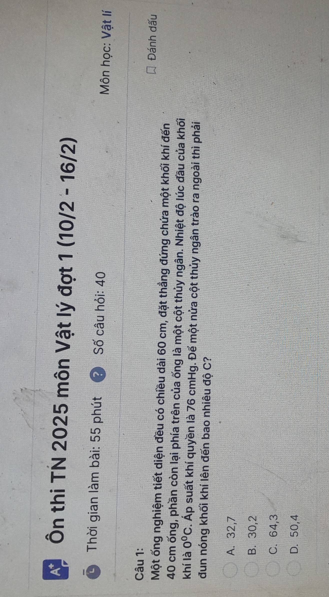 Ôn thi TN 2025 môn Vật lý đợt 1(10/2-16/2)
Thời gian làm bài: 55 phút Số câu hỏi: 40 Môn học: Vật lí
Câu 1:
Đánh dấu
Một ống nghiệm tiết diện đều có chiều dài 60 cm, đặt thẳng đứng chứa một khối khí đến
40 cm ống, phần còn lại phía trên của ống là một cột thủy ngân. Nhiệt độ lúc đầu của khối
khí là 0^0C. Áp suất khí quyền là 76 cmHg. Để một nửa cột thủy ngân trào ra ngoài thì phải
đun nóng khối khí lên đến bao nhiêu độ C?
A. 32, 7
B. 30, 2
C. 64, 3
D. 50, 4