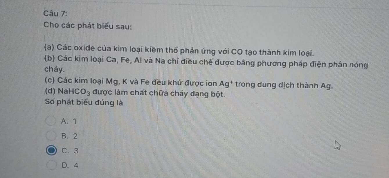 Cho các phát biểu sau:
(a) Các oxide của kim loại kiềm thổ phản ứng với CO tạo thành kim loại.
(b) Các kim loại Ca, Fe, Al và Na chỉ điều chế được bằng phương pháp điện phân nóng
chảy.
(c) Các kim loại Mg, K và Fe đều khử được ion Ag^+ trong dung dịch thành Ag.
(d) NaH ∩ O_3 được làm chất chữa cháy dạng bột.
Số phát biểu đúng là
A. 1
B. 2
C. 3
D. 4