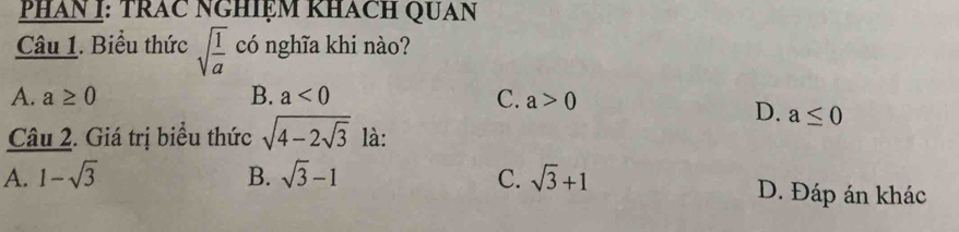 PHAN I: TRAC NGHIỆM KHACH QUAN
Câu 1. Biểu thức sqrt(frac 1)a có nghĩa khi nào?
A. a≥ 0 B. a<0</tex> C. a>0
D. a≤ 0
Câu 2. Giá trị biểu thức sqrt(4-2sqrt 3) là:
A. 1-sqrt(3) B. sqrt(3)-1 C. sqrt(3)+1 D. Đáp án khác