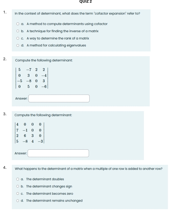 In the context of determinant, what does the term "cofactor expansion" refer to?
a. A method to compute determinants using cofactor
b. A technique for finding the inverse of a matrix
c. A way to determine the rank of a matrix
d. A method for calculating eigenvalues
2. Compute the following determinant:
Answer: □
3. Compute the following determinant:
Answer: □
4. What happens to the determinant of a matrix when a multiple of one row is added to another row?
a. The determinant doubles
b. The determinant changes sign
c. The determinant becomes zero
d. The determinant remains unchanged