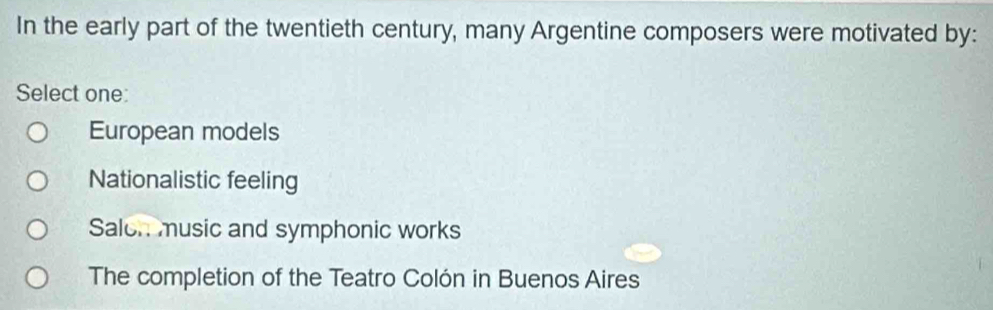 In the early part of the twentieth century, many Argentine composers were motivated by:
Select one:
European models
Nationalistic feeling
Saloh music and symphonic works
The completion of the Teatro Colón in Buenos Aires