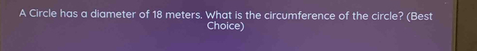 A Circle has a diameter of 18 meters. What is the circumference of the circle? (Best 
Choice)