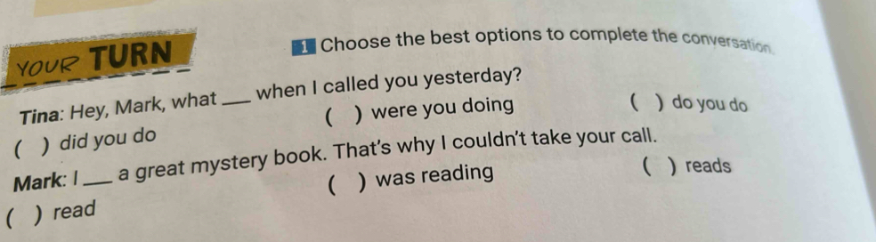 YOUR TURN
17 Choose the best options to complete the conversation.
Tina: Hey, Mark, what _when I called you yesterday?
( ) did you do ( ) were you doing
 ) do you do
Mark: I a great mystery book. That’s why I couldn’t take your call.
( ) read_ ( ) was reading
( ) reads