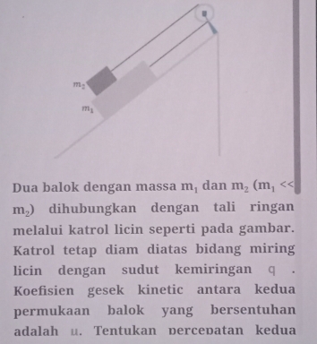 m_2
m_1
Dua balok dengan massa m_1 dan m_2(m_1
m_2) dihubungkan dengan tali ringan 
melalui katrol licin seperti pada gambar. 
Katrol tetap diam diatas bidang miring 
licin dengan sudut kemiringan q 
Koefisien gesek kinetic antara kedua 
permukaan balok yang bersentuhan 
adalah u. Tentukan percepatan kedua