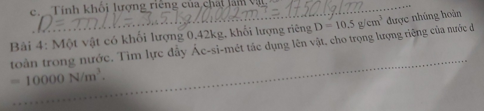 ch Tính khối lượng riêng của chát lam vật _ 
Bài 4: Một vật có khối lượng 0.42kg, khối lượng riêng D=10.5g/cm^3 được nhúng hoàn 
toàn trong nước. Tìm lực đẩy Ác-si-mét tác dụng lên vật, cho trọng lượng riêng của nước da
=10000N/m^3.