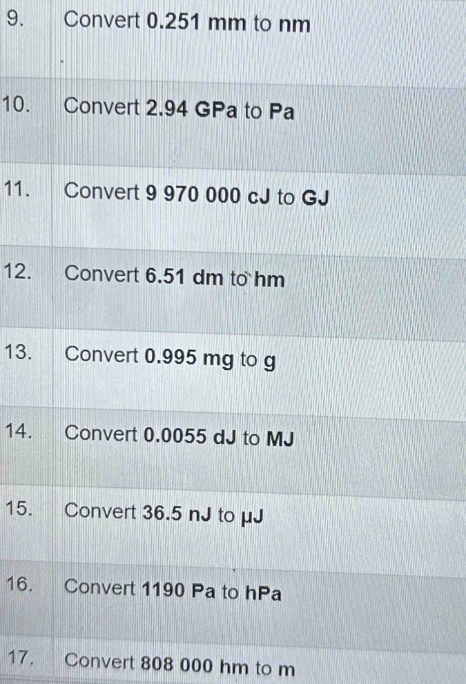 Convert 0.251 mm to nm
10. Convert 2.94 GPa to Pa
11. Convert 9 970 000 cJ to GJ
12. Convert 6.51 dm to hm
13. Convert 0.995 mg to g
14. Convert 0.0055 dJ to MJ
15. Convert 36.5 nJ to μJ
16. Convert 1190 Pa to hPa
17. Convert 808 000 hm to m