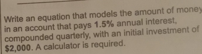 Write an equation that models the amount of money 
in an account that pays 1.5% annual interest, 
compounded quarterly, with an initial investment of
$2,000. A calculator is required.