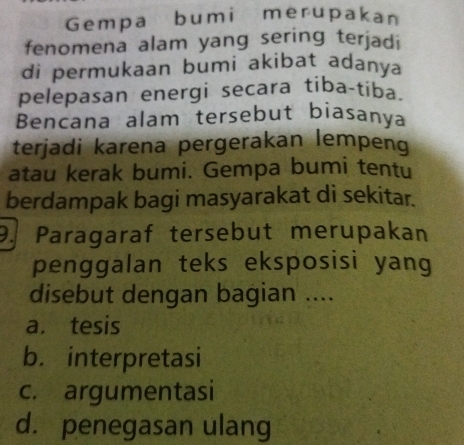 Gempa bumi merupakan
fenomena alam yang sering terjadi
di permukaan bumi akibat adanya
pelepasan energi secara tiba-tiba.
Bencana alam tersebut biasanya
terjadi karena pergerakan lempeng
atau kerak bumi. Gempa bumi tentu
berdampak bagi masyarakat di sekitar.
9. Paragaraf tersebut merupakan
penggalan teks eksposisi yang
disebut dengan bagian ....
a. tesis
b. interpretasi
c. argumentasi
d. penegasan ulang