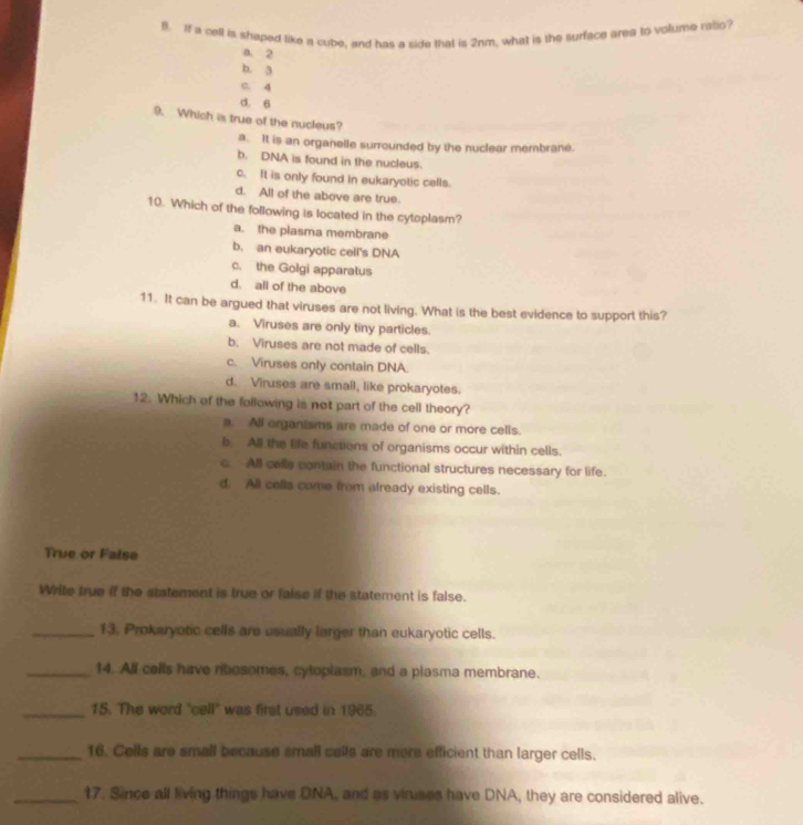 If a cell is shaped like a cube, and has a side that is 2nm, what is the surface area to volume rallo?
a. 2
b. 3
C. 4
d. 6
9. Which is true of the nucleus?
a. It is an organelle surrounded by the nuclear membrane.
b. DNA is found in the nucleus.
c. It is only found in eukaryotic cells.
d. All of the above are true.
10. Which of the following is located in the cytoplasm?
a. the plasma membrane
b. an eukaryotic cell's DNA
c. the Golgi apparatus
d. all of the above
11. It can be argued that viruses are not living. What is the best evidence to support this?
a. Viruses are only tiny particles.
b. Viruses are not made of cells.
c. Viruses only contain DNA.
d. Viruses are small, like prokaryotes.
12. Which of the following is not part of the cell theory?
a. All organisms are made of one or more cells.
b. All the life functions of organisms occur within cells.
c. All celly contain the functional structures necessary for life.
d. All cells come from already existing cells.
True or False
Write true if the statement is true or false if the statement is false.
_13. Prokaryotic cells are usually larger than eukaryotic cells.
_14. All cells have rbosomes, cytoplasm, and a plasma membrane.
_15. The word 'cell' was first used in 1965.
_16. Cells are small because small cells are more efficient than larger cells.
_17. Since all living things have DNA, and as vinuses have DNA, they are considered alive.