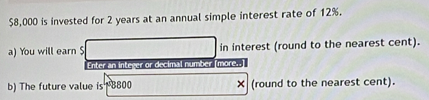 $8,000 is invested for 2 years at an annual simple interest rate of 12%. 
a) You will earn $ in interest (round to the nearest cent). 
Enter an integer or decimal number [more..] 
b) The future value is 1 8800 × (round to the nearest cent).