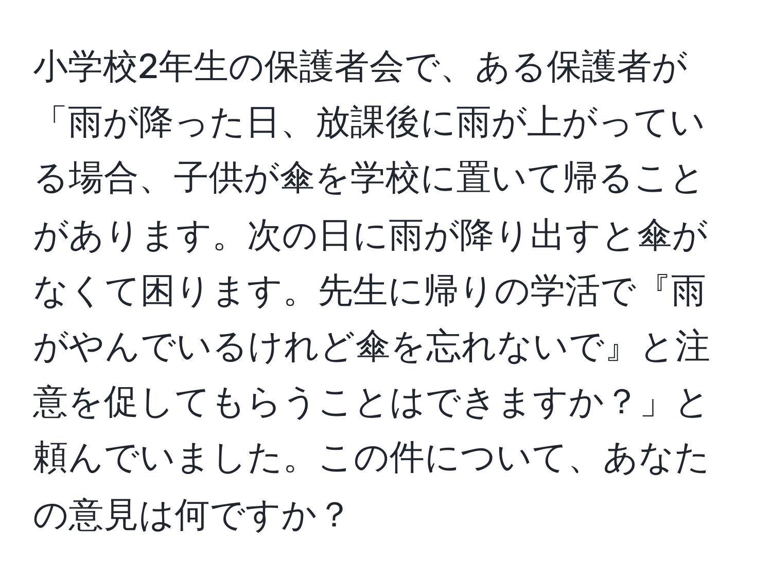 小学校2年生の保護者会で、ある保護者が「雨が降った日、放課後に雨が上がっている場合、子供が傘を学校に置いて帰ることがあります。次の日に雨が降り出すと傘がなくて困ります。先生に帰りの学活で『雨がやんでいるけれど傘を忘れないで』と注意を促してもらうことはできますか？」と頼んでいました。この件について、あなたの意見は何ですか？