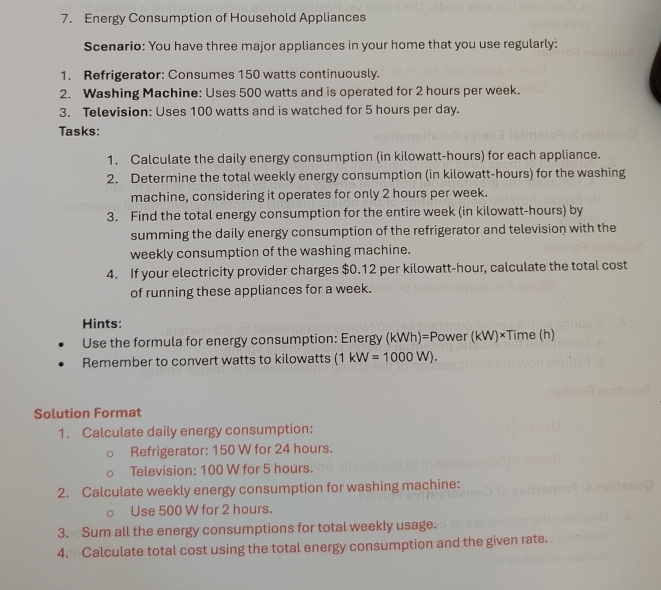 Energy Consumption of Household Appliances 
Scenario: You have three major appliances in your home that you use regularly: 
1. Refrigerator: Consumes 150 watts continuously. 
2. Washing Machine: Uses 500 watts and is operated for 2 hours per week. 
3. Television: Uses 100 watts and is watched for 5 hours per day. 
Tasks: 
1. Calculate the daily energy consumption (in kilowatt-hours) for each appliance. 
2. Determine the total weekly energy consumption (in kilowatt-hours) for the washing 
machine, considering it operates for only 2 hours per week. 
3. Find the total energy consumption for the entire week (in kilowatt-hours) by 
summing the daily energy consumption of the refrigerator and television with the 
weekly consumption of the washing machine. 
4. If your electricity provider charges $0.12 per kilowatt-hour, calculate the total cost 
of running these appliances for a week. 
Hints: 
Use the formula for energy consumption: Energy (kWh) )=Power(kW)* Tim e (h) 
Remember to convert watts to kilowatts (1kW=1000W). 
Solution Format 
1. Calculate daily energy consumption: 
Refrigerator: 150 W for 24 hours. 
Television: 100 W for 5 hours. 
2. Calculate weekly energy consumption for washing machine: 
Use 500 W for 2 hours. 
3. Sum all the energy consumptions for total weekly usage. 
4. Calculate total cost using the total energy consumption and the given rate.