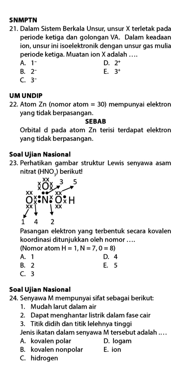 SNMPTN
21. Dalam Sistem Berkala Unsur, unsur X terletak pada
periode ketiga dan golongan VA. Dalam keadaan
ion, unsur ini isoelektronik dengan unsur gas mulia
periode ketiga. Muatan ion X adalah …..
A. 1~ D. 2^+
B. 2~ E. 3^+
C. 3^-
UM UNDIP
22. Atom Zn (nomor atom =30) mempunyai elektron
yang tidak berpasangan.
SEBAB
Orbital d pada atom Zn terisi terdapat elektron
yang tidak berpasangan.
Soal Ujian Nasional
23. Perhatikan gambar struktur Lewis senyawa asam
nitrat (HNO₃) berikut!
Pasangan elektron yang terbentuk secara kovalen
koordinasi ditunjukkan oleh nomor ....
(Nomor atom H=1,N=7,0=8)
A. 1 D. 4
B. 2 E. 5
C. 3
Soal Ujian Nasional
24. Senyawa M mempunyai sifat sebagai berikut:
1. Mudah larut dalam air
2. Dapat menghantar listrik dalam fase cair
3. Titik didih dan titik lelehnya tinggi
Jenis ikatan dalam senyawa M tersebut adalah ...
A. kovalen polar D. logam
B. kovalen nonpolar E. ion
C. hidrogen