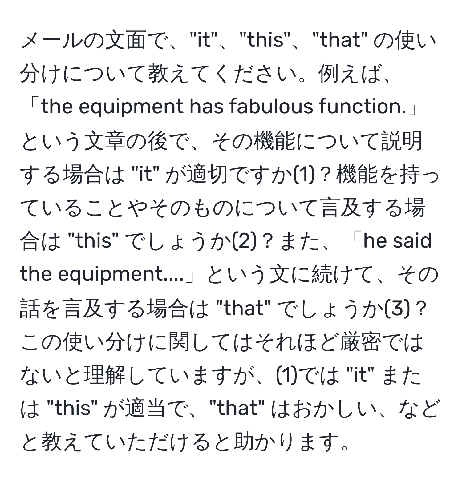 メールの文面で、"it"、"this"、"that" の使い分けについて教えてください。例えば、「the equipment has fabulous function.」という文章の後で、その機能について説明する場合は "it" が適切ですか(1)？機能を持っていることやそのものについて言及する場合は "this" でしょうか(2)？また、「he said the equipment....」という文に続けて、その話を言及する場合は "that" でしょうか(3)？この使い分けに関してはそれほど厳密ではないと理解していますが、(1)では "it" または "this" が適当で、"that" はおかしい、などと教えていただけると助かります。