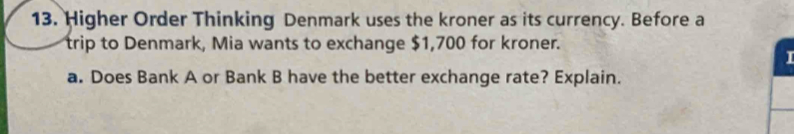 Higher Order Thinking Denmark uses the kroner as its currency. Before a 
trip to Denmark, Mia wants to exchange $1,700 for kroner. 
I 
a. Does Bank A or Bank B have the better exchange rate? Explain.