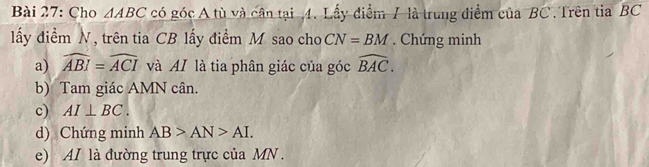 Cho △ ABC có góc A tù và cân tại 4. Lấy điểm 7 là trung điểm của BC. Trên tia overline BC
lấy điểm N, trên tia CB lấy điểm M sao cho CN=BM. Chứng minh 
a) widehat ABI=widehat ACI và AI là tia phân giác của góc widehat BAC. 
b) Tam giác AMN cân. 
c) AI⊥ BC. 
d) Chứng minh AB>AN>AI. 
e) AI là đường trung trực của MN.