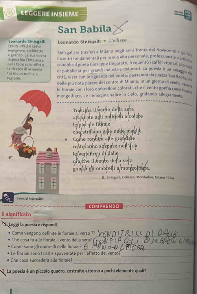 LEGGERE INSIEME
Ascoibs
San Babila
Leonardo Sinisgalli  Leonardo Sinisgalli  L'ellisse
(1908-1981) é stato
ingegnere, architetto  Sinisgalli si trasferì a Milano negli anni Trenta del Novecento e quí f
é gráfico. La sua opera
ispécchia l'interesse  incontri fondamentali per la sua vita personale, professionale e artistica
per i temi scientifici e conobbe il poeta Giuseppe Ungaretti, frequentò i caffè letterari, si ccup
la ricerca di armonia
tra inquietudine e di pubblicitã per grandi industrie del nord. La poesia é un omaggio alla
ragione.  città, vista con lo sguardo del poeta: passando da piazza San Babila, uma
delle più note piazze del centro di Milano, in un giorno di vento, ossema
e fioraie con i loro ombrelloni colorati, che il vento gonfia come fosser 
ongolfiere. Le immagina salire in cielo, gridando allegramente
Trascina il vento de la sera
attaccate agli ombrel i
le piocole figraie
che strillano gaie nelle maglie.
5 Come rondini alle grond,
resterano sospose ne'
le venditrici di dalie
ora che il vento deɲla sera
gonfia gli ombrelli a/mongolfiora.
(L. Sinisgalli, L'ellisse, Mondadori, Milano 1974)
Esercizi interattivi
COMPRENDO
_
I significato
Leggi la poesia e rispondi.
_
Come vengono definite le fioraie al verso 7?
_
Che cosa fa alle fioraie il vento della sera? (
Come sono gli ombrelli delle fioraie?
_
Le fioraie sono tristi e spaventate per l'effetto del vento?_
Che cosa succederà alle fioraie?_
La poesia è un piccolo quadro, costruito attorno a pochi elementi: quali?_
_