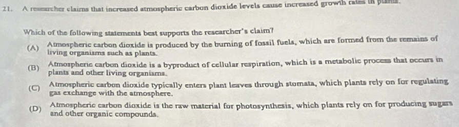 A researcher claims that increased atmospheric carbon dioxide levels cause increased growth raies in plant.
Which of the following statements best supports the researcher's claim?
Atmospheric carbon dioxide is produced by the burning of fossil fuels, which are formed from the remains of
(A) living organisms such as plants.
Atmospheric carbon dioxide is a byproduct of cellular respiration, which is a metabolic process that occurs in
(B) plants and other living organisms.
(C) Atmospheric carbon dioxide typically enters plant leaves through stomata, which plants rely on for regulating
gas exchange with the atmosphere.
(D) Atmospheric carbon dioxide is the raw material for photosynthesis, which plants rely on for producing sugars
and other organic compounds.