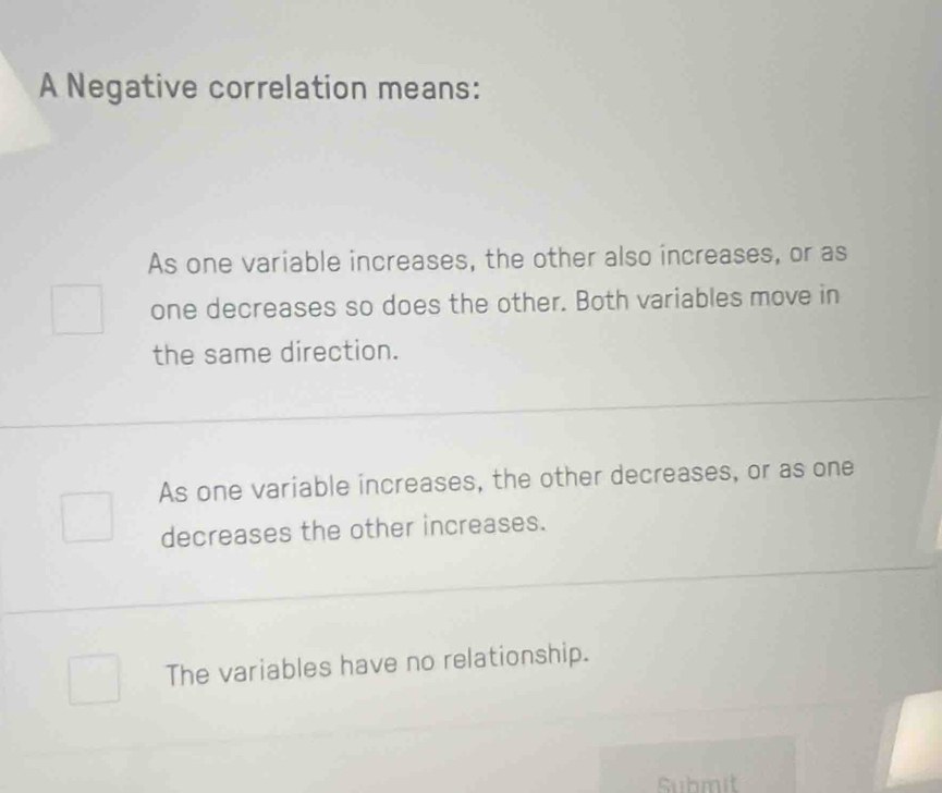 A Negative correlation means:
As one variable increases, the other also increases, or as
one decreases so does the other. Both variables move in
the same direction.
As one variable increases, the other decreases, or as one
decreases the other increases.
The variables have no relationship.
Submit