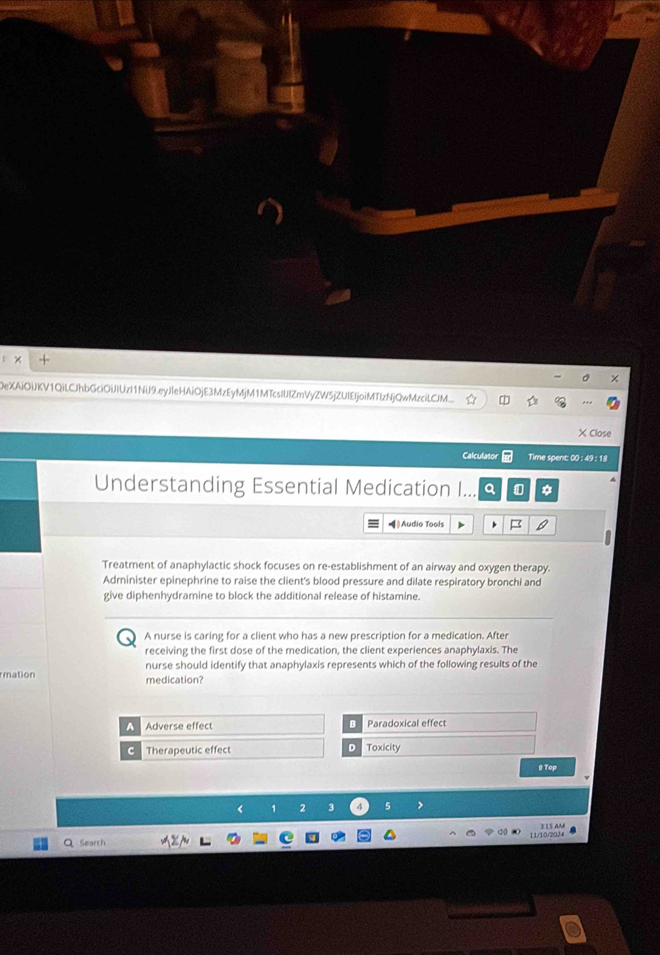 DeXAiOiJKV1QiLCJhbGciOiJIUzI1NiJ9.eyJIeHAiOjE3MzEyMjM1MTcsIIJIZmVyZW5jZUIEIjoiMTIzNjQwMzciLCJM...
XClose
Calculator Time spent: 00 : 49 : 18
Understanding Essential Medication I... *
=》Audio Tools
Treatment of anaphylactic shock focuses on re-establishment of an airway and oxygen therapy.
Administer epinephrine to raise the client's blood pressure and dilate respiratory bronchi and
give diphenhydramine to block the additional release of histamine.
A nurse is caring for a client who has a new prescription for a medication. After
receiving the first dose of the medication, the client experiences anaphylaxis. The
nurse should identify that anaphylaxis represents which of the following results of the
rmation
medication?
A Adverse effect a Paradoxical effect
D
Therapeutic effect Toxicity
9 Top
1 2 3 A 5
3 15 AM
11/10/2024
Search