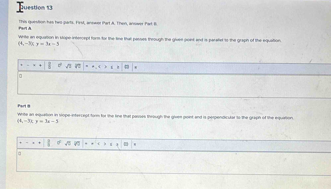 This question has two parts. First, answer Part A. Then, answer Part B. 
Part A 
Write an equation in slope-intercept form for the line that passes through the given point and is parallel to the graph of the equation.
(4,-3); y=3x-5
 □ /□   □^(□) sqrt(□ ) sqrt[□](□ ) (D) π
Part B 
Write an equation in slope-intercept form for the line that passes through the given point and is perpendicular to the graph of the equation.
(4,-3);y=3x-5
 □ /□   0^0sqrt(0) sqrt[□](□ ) =x <>≤ ≥ () π