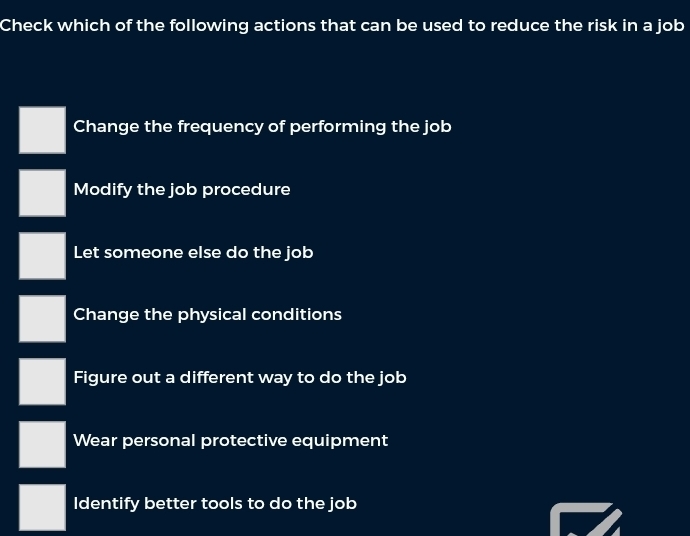 Check which of the following actions that can be used to reduce the risk in a job
Change the frequency of performing the job
Modify the job procedure
Let someone else do the job
Change the physical conditions
Figure out a different way to do the job
Wear personal protective equipment
Identify better tools to do the job