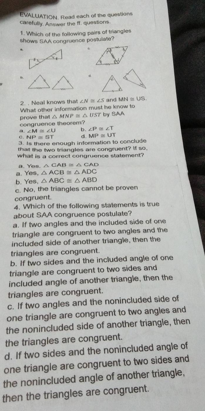 EVALUATION. Read each of the questions
carefully. Answer the ff. questions.
1. Which of the following pairs of triangles
shows SAA congruence postulate?
C.
b.
d.
2. . Neal knows that ∠ N≌ ∠ S and MN≌ US. 
What other information must he know to
prove that △ MNP≌ △ UST by SAA
congruence theorem?
a. ∠ M≌ ∠ U b. ∠ P≌ ∠ T
c. NP≌ ST d. MP≌ UT
3. Is there enough information to conclude
that the two triangles are congruent? If so,
what is a correct congruence statement?
a. Yes. △ CAB≌ △ CAD
a. Yes, △ ACB≌ △ ADC
b. Yes, △ ABC≌ △ ABD
c. No, the triangles cannot be proven
congruent.
4. Which of the following statements is true
about SAA congruence postulate?
a. If two angles and the included side of one
triangle are congruent to two angles and the
included side of another triangle, then the
triangles are congruent.
b. If two sides and the included angle of one
triangle are congruent to two sides and
included angle of another triangle, then the
triangles are congruent.
c. If two angles and the nonincluded side of
one triangle are congruent to two angles and
the nonincluded side of another triangle, then
the triangles are congruent.
d. If two sides and the nonincluded angle of
one triangle are congruent to two sides and
the nonincluded angle of another triangle,
then the triangles are congruent.