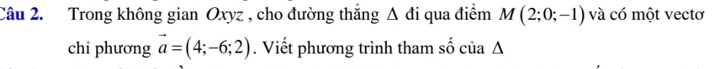 Trong không gian Oxyz , cho đường thắng Δ đi qua điểm M(2;0;-1) và có một vectơ 
chi phương vector a=(4;-6;2). Viết phương trình tham số của Δ