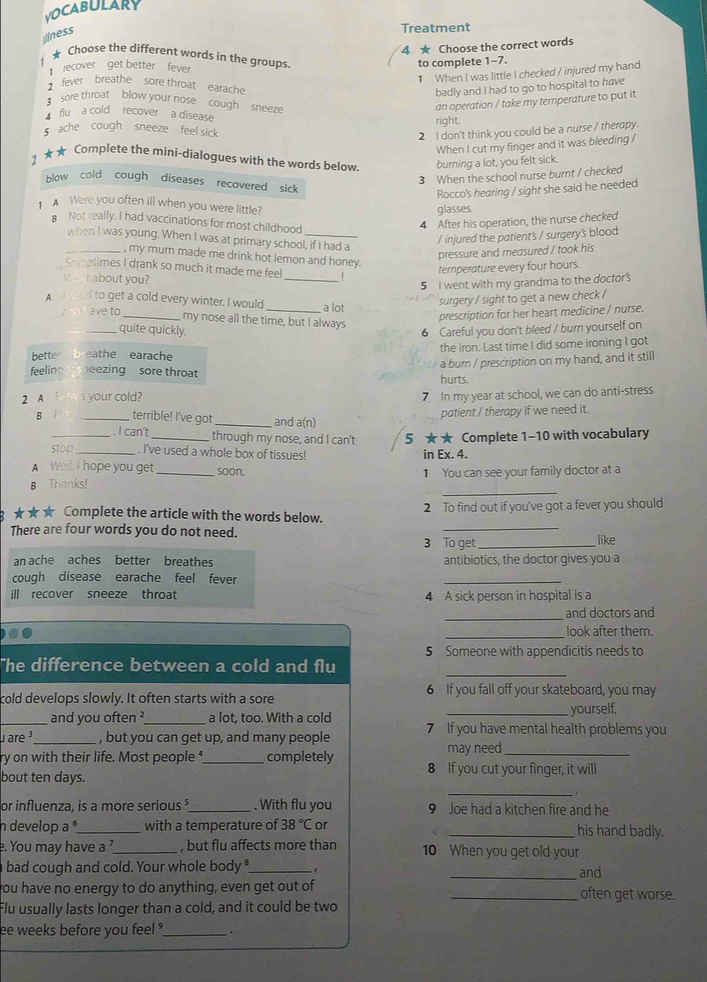 VOCABULARY
ilness
Treatment
4 ★ Choose the correct words
★ Choose the different words in the groups.
recover get better fever
to complete 1-7.
1 When I was little I checked / injured my hand
2 fever breathe sore throat earache
badly and I had to go to hospital to have
3 sore throat blow your nose cough sneeze
5 ache cough sneeze feel sick right. an operation / take my temperature to put it
flu a cold recover  a disease
2 I don't think you could be a nurse / therapy.
When I cut my finger and it was bleeding /
2 ★★ Complete the mini-dialogues with the words below.
burning a lot, you felt sick.
3 When the school nurse burnt / checked
blow cold cough diseases recovered sick
Rocco's hearing / sight she said he needed
A Were you often ill when you were little? glasses.
B Not really. I had vaccinations for most childhood
4 After his operation, the nurse checked
_when I was young. When I was at primary school, if I had a
/ injured the patient's / surgery's blood
pressure and measured / took his
, my mum made me drink hot lemon and honey.
Sometimes I drank so much it made me feel _
temperature every four hours.
Wat about you?
5 I went with my grandma to the doctor's
A   to get a cold every winter. I would_ a lot
and  ave to surgery / sight to get a new check /
_my nose all the time, but I always
prescription for her heart medicine / nurse.
_quite quickly. 6 Careful you don't bleed / burn yourself on
bette eathe earache the iron. Last time I did some ironing I got
a burn / prescription on my hand, and it still
feelinc eezing sore throat hurts.
2 A Hotes your cold?
7 In my year at school, we can do anti-stress
patient / therapy if we need it.
B  _terrible! I've got _and a(n)
_. I can't _through my nose, and I can't 5 ★★ Complete 1-10 with vocabulary
stop _. I've used a whole box of tissues! in Ex. 4.
A Well, I hope you get soon.
_
B Thanks! _1 You can see your family doctor at a
_
★★★ Complete the article with the words below. 2 To find out if you've got a fever you should
There are four words you do not need.
3 To get _like
an ache aches better breathes antibiotics, the doctor gives you a
cough disease earache feel fever
_
ill recover sneeze throat
4 A sick person in hospital is a
_
and doctors and
_
look after them.
5 Someone with appendicitis needs to
_
The difference between a cold and flu
6 If you fall off your skateboard, you may
cold develops slowly. It often starts with a sore
_and you often ²_ a lot, too. With a cold _yourself.
u are ³_ , but you can get up, and many people
7 If you have mental health problems you
may need_
ry on with their life. Most people _completely
bout ten days.
8 If you cut your finger, it will
_、
or influenza, is a more serious _. With flu you 9 Joe had a kitchen fire and he
n develop a _with a temperature of 38°C or
_his hand badly.
e. You may have a _, but flu affects more than 10 When you get old your
bad cough and cold. Your whole body _
_and
you have no energy to do anything, even get out of _often get worse.
Flu usually lasts longer than a cold, and it could be two
ee weeks before you feel °_