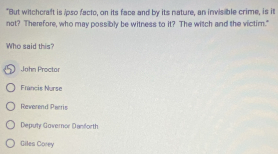 “But witchcraft is ipso facto, on its face and by its nature, an invisible crime, is it
not? Therefore, who may possibly be witness to it? The witch and the victim."
Who said this?
John Proctor
Francis Nurse
Reverend Parris
Deputy Governor Danforth
Giles Corey