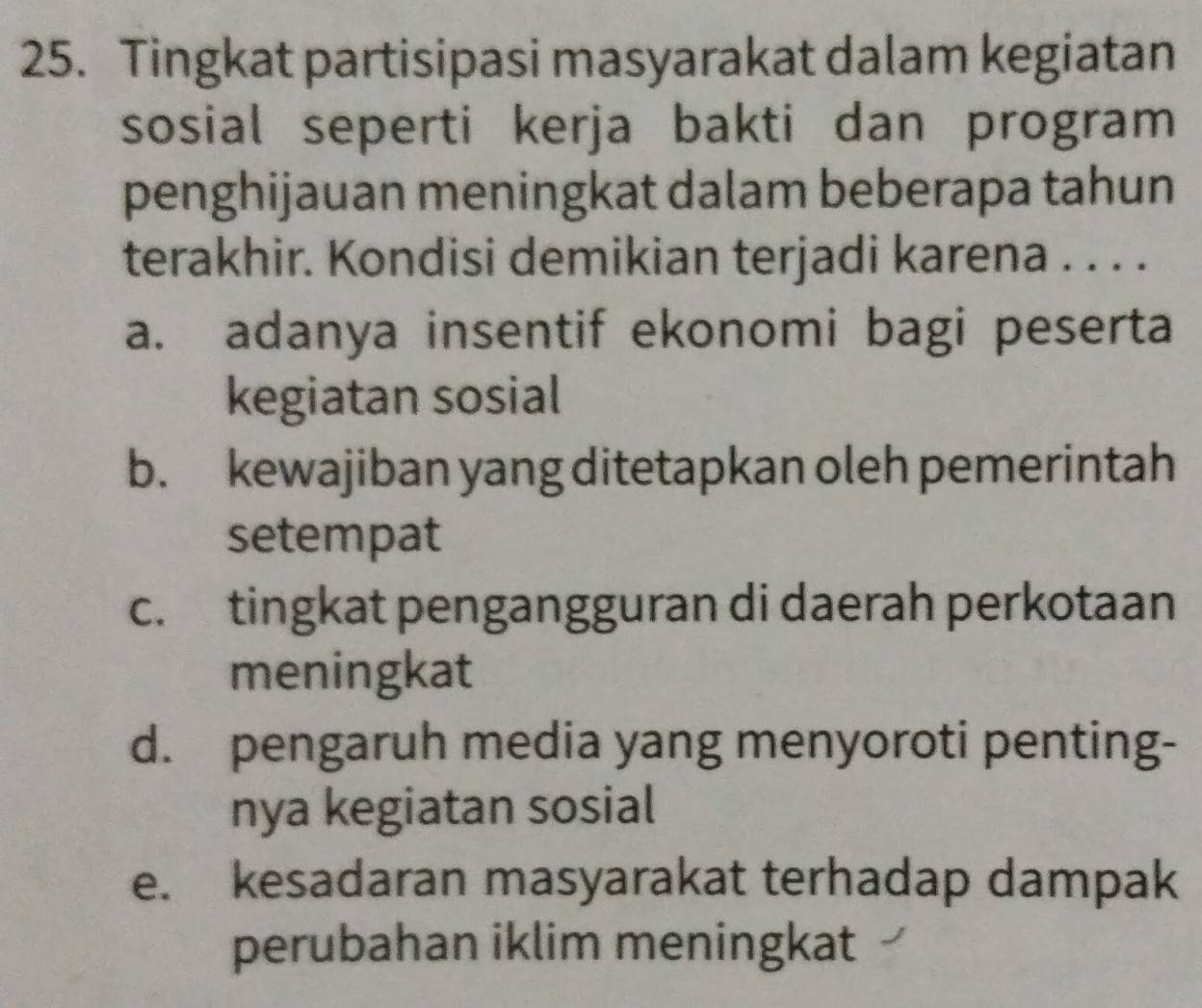 Tingkat partisipasi masyarakat dalam kegiatan
sosial seperti kerja bakti dan program
penghijauan meningkat dalam beberapa tahun
terakhir. Kondisi demikian terjadi karena . . . .
a. adanya insentif ekonomi bagi peserta
kegiatan sosial
b. kewajiban yang ditetapkan oleh pemerintah
setempat
c. tingkat pengangguran di daerah perkotaan
meningkat
d. pengaruh media yang menyoroti penting-
nya kegiatan sosial
e. kesadaran masyarakat terhadap dampak
perubahan iklim meningkat