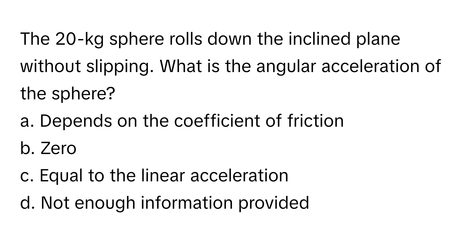 The 20-kg sphere rolls down the inclined plane without slipping. What is the angular acceleration of the sphere?

a. Depends on the coefficient of friction
b. Zero
c. Equal to the linear acceleration
d. Not enough information provided